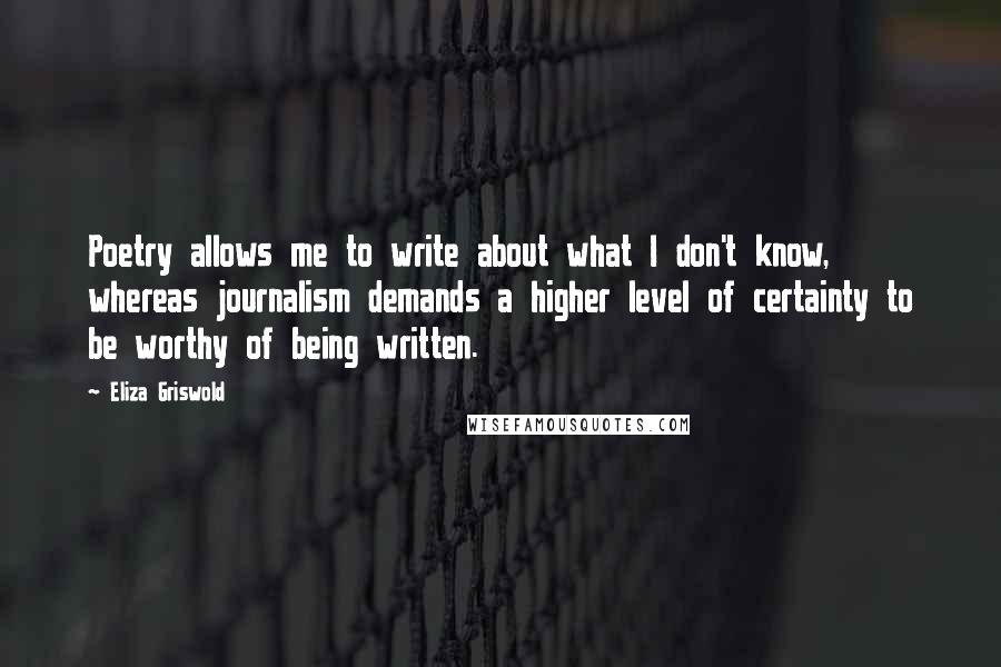 Eliza Griswold Quotes: Poetry allows me to write about what I don't know, whereas journalism demands a higher level of certainty to be worthy of being written.