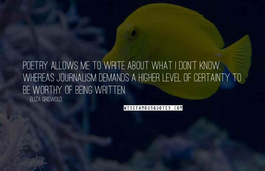 Eliza Griswold Quotes: Poetry allows me to write about what I don't know, whereas journalism demands a higher level of certainty to be worthy of being written.