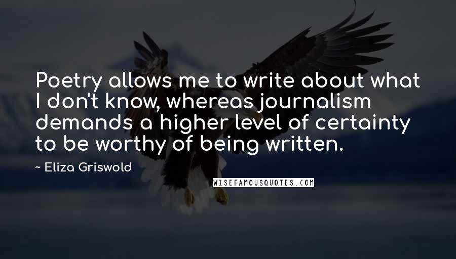 Eliza Griswold Quotes: Poetry allows me to write about what I don't know, whereas journalism demands a higher level of certainty to be worthy of being written.