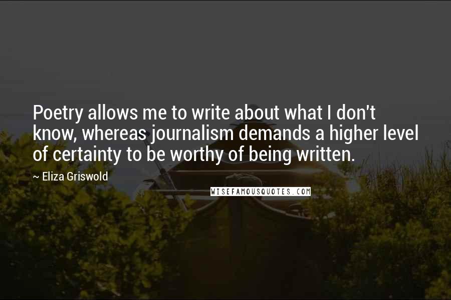 Eliza Griswold Quotes: Poetry allows me to write about what I don't know, whereas journalism demands a higher level of certainty to be worthy of being written.