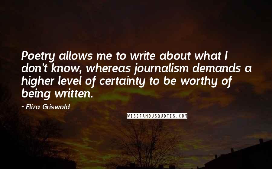 Eliza Griswold Quotes: Poetry allows me to write about what I don't know, whereas journalism demands a higher level of certainty to be worthy of being written.