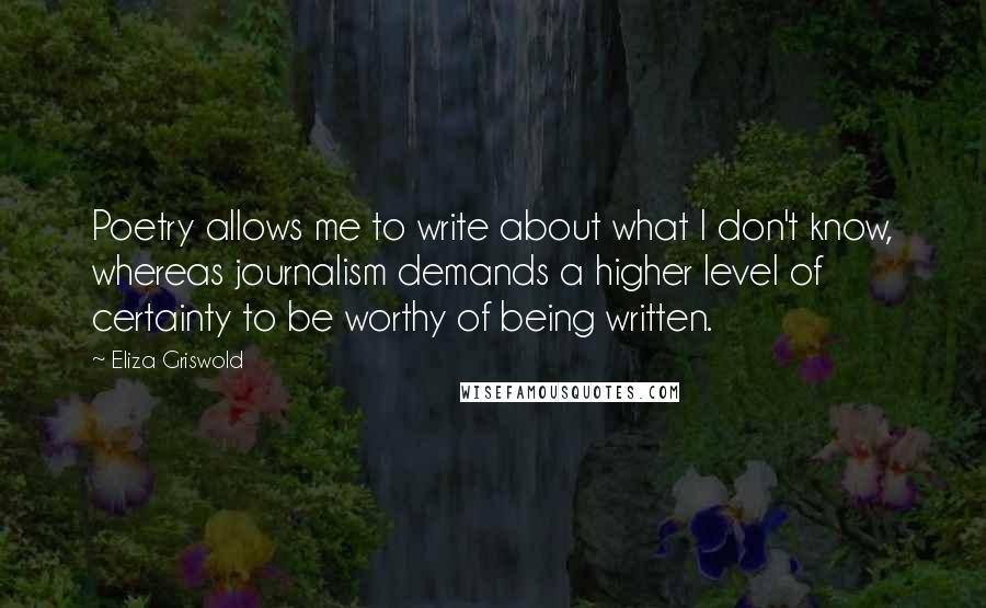 Eliza Griswold Quotes: Poetry allows me to write about what I don't know, whereas journalism demands a higher level of certainty to be worthy of being written.