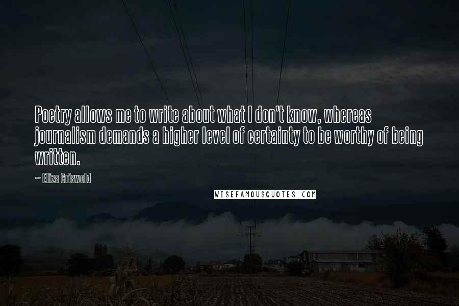 Eliza Griswold Quotes: Poetry allows me to write about what I don't know, whereas journalism demands a higher level of certainty to be worthy of being written.