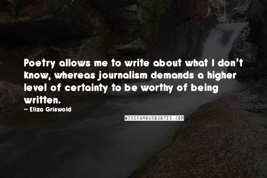 Eliza Griswold Quotes: Poetry allows me to write about what I don't know, whereas journalism demands a higher level of certainty to be worthy of being written.