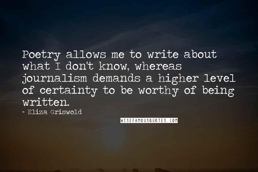 Eliza Griswold Quotes: Poetry allows me to write about what I don't know, whereas journalism demands a higher level of certainty to be worthy of being written.