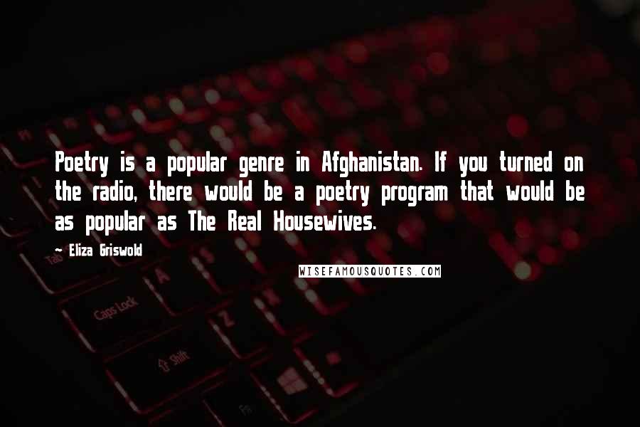 Eliza Griswold Quotes: Poetry is a popular genre in Afghanistan. If you turned on the radio, there would be a poetry program that would be as popular as The Real Housewives.