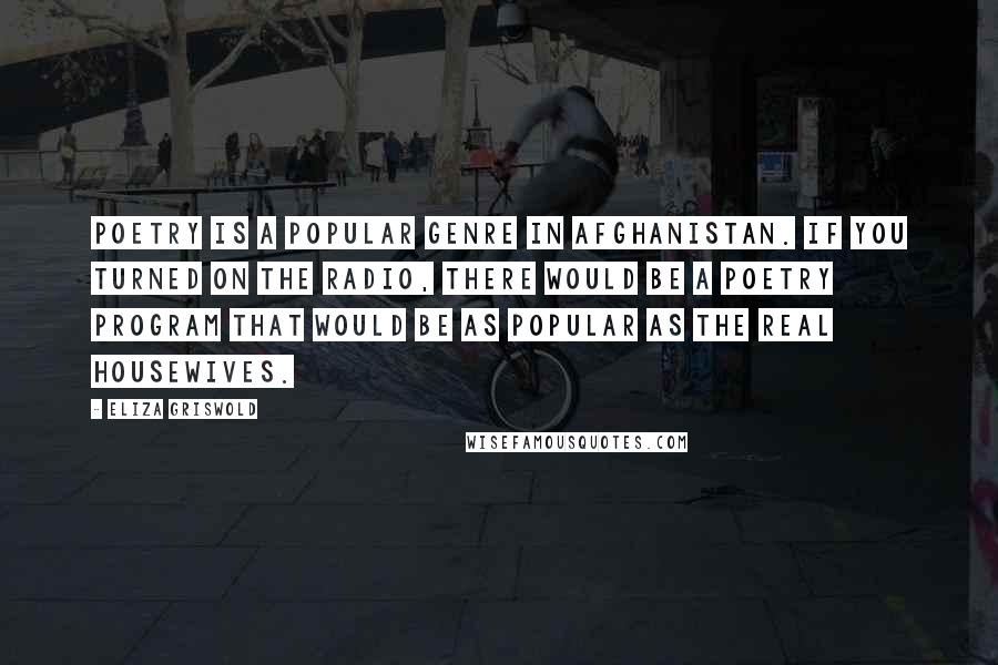 Eliza Griswold Quotes: Poetry is a popular genre in Afghanistan. If you turned on the radio, there would be a poetry program that would be as popular as The Real Housewives.