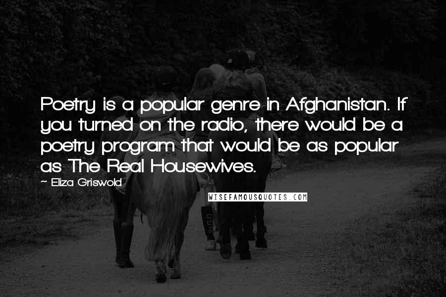 Eliza Griswold Quotes: Poetry is a popular genre in Afghanistan. If you turned on the radio, there would be a poetry program that would be as popular as The Real Housewives.