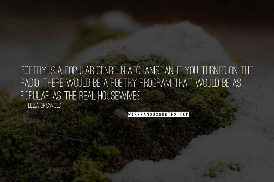 Eliza Griswold Quotes: Poetry is a popular genre in Afghanistan. If you turned on the radio, there would be a poetry program that would be as popular as The Real Housewives.