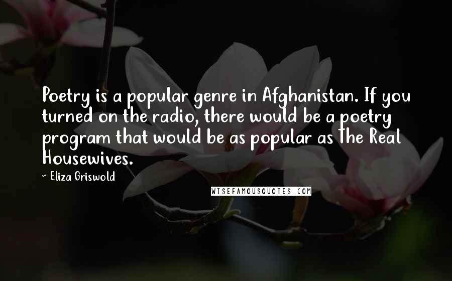 Eliza Griswold Quotes: Poetry is a popular genre in Afghanistan. If you turned on the radio, there would be a poetry program that would be as popular as The Real Housewives.