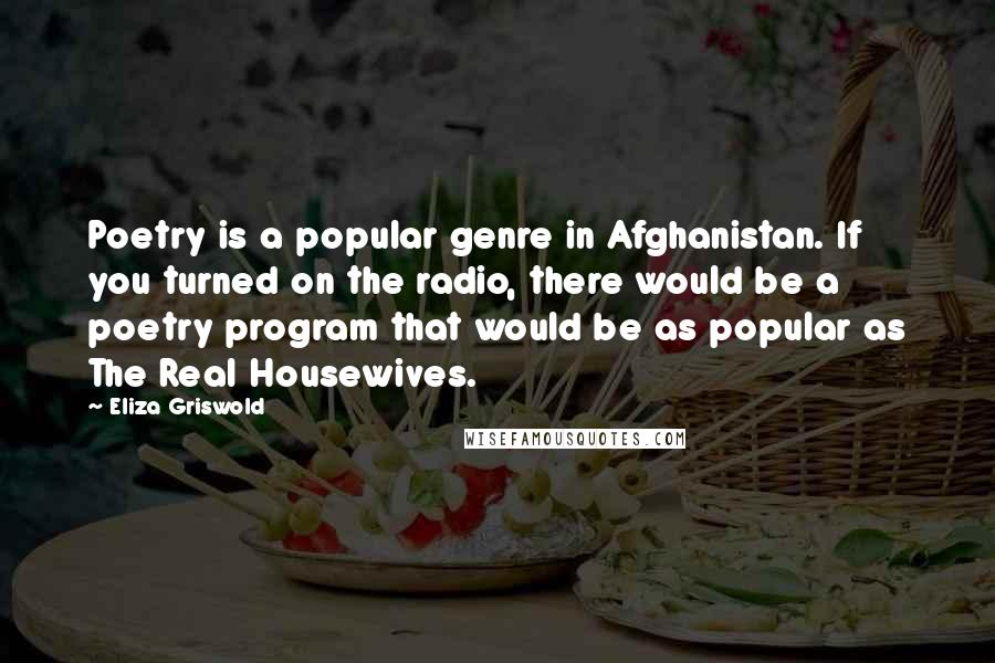 Eliza Griswold Quotes: Poetry is a popular genre in Afghanistan. If you turned on the radio, there would be a poetry program that would be as popular as The Real Housewives.