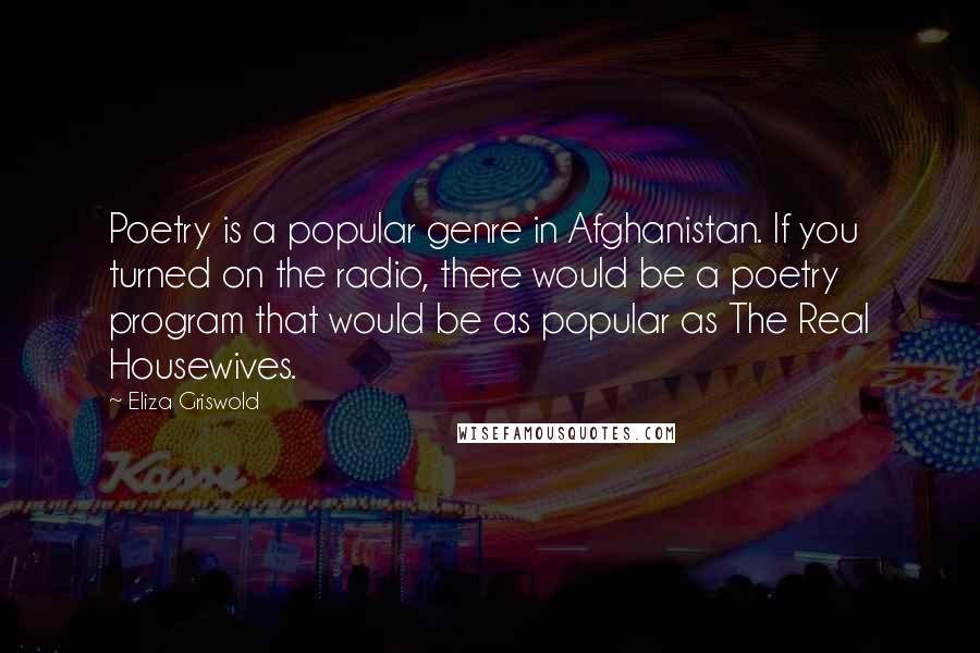 Eliza Griswold Quotes: Poetry is a popular genre in Afghanistan. If you turned on the radio, there would be a poetry program that would be as popular as The Real Housewives.