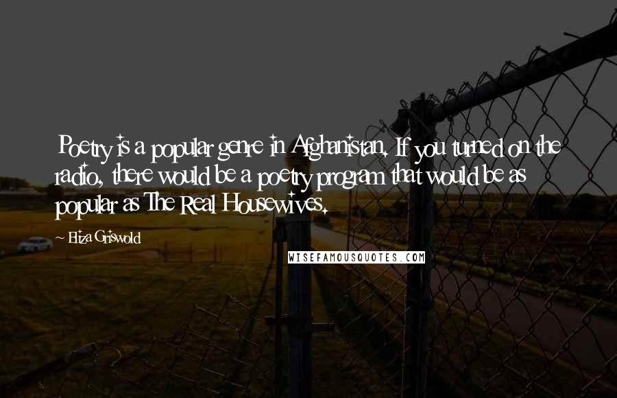 Eliza Griswold Quotes: Poetry is a popular genre in Afghanistan. If you turned on the radio, there would be a poetry program that would be as popular as The Real Housewives.