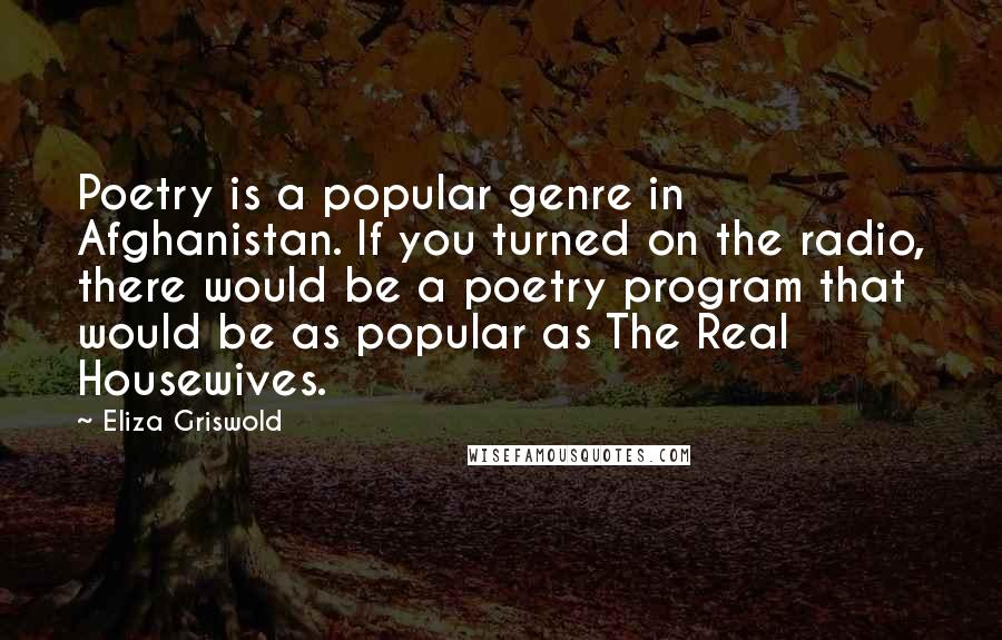 Eliza Griswold Quotes: Poetry is a popular genre in Afghanistan. If you turned on the radio, there would be a poetry program that would be as popular as The Real Housewives.