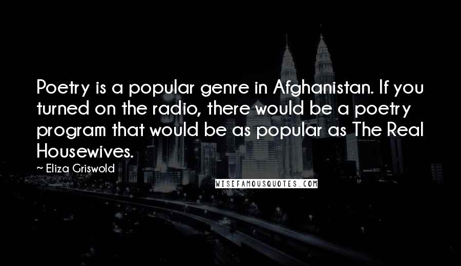 Eliza Griswold Quotes: Poetry is a popular genre in Afghanistan. If you turned on the radio, there would be a poetry program that would be as popular as The Real Housewives.