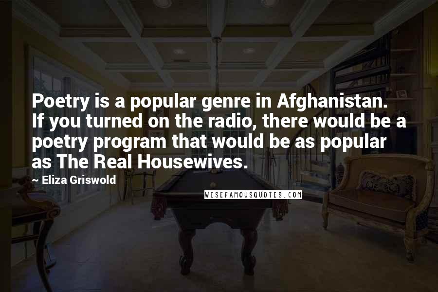 Eliza Griswold Quotes: Poetry is a popular genre in Afghanistan. If you turned on the radio, there would be a poetry program that would be as popular as The Real Housewives.