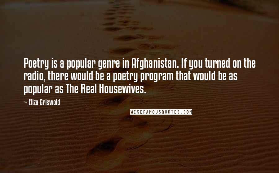 Eliza Griswold Quotes: Poetry is a popular genre in Afghanistan. If you turned on the radio, there would be a poetry program that would be as popular as The Real Housewives.