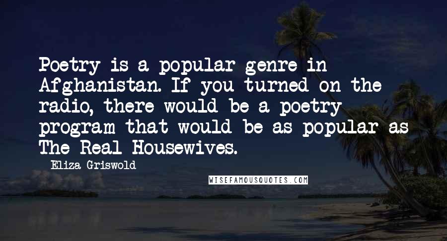 Eliza Griswold Quotes: Poetry is a popular genre in Afghanistan. If you turned on the radio, there would be a poetry program that would be as popular as The Real Housewives.