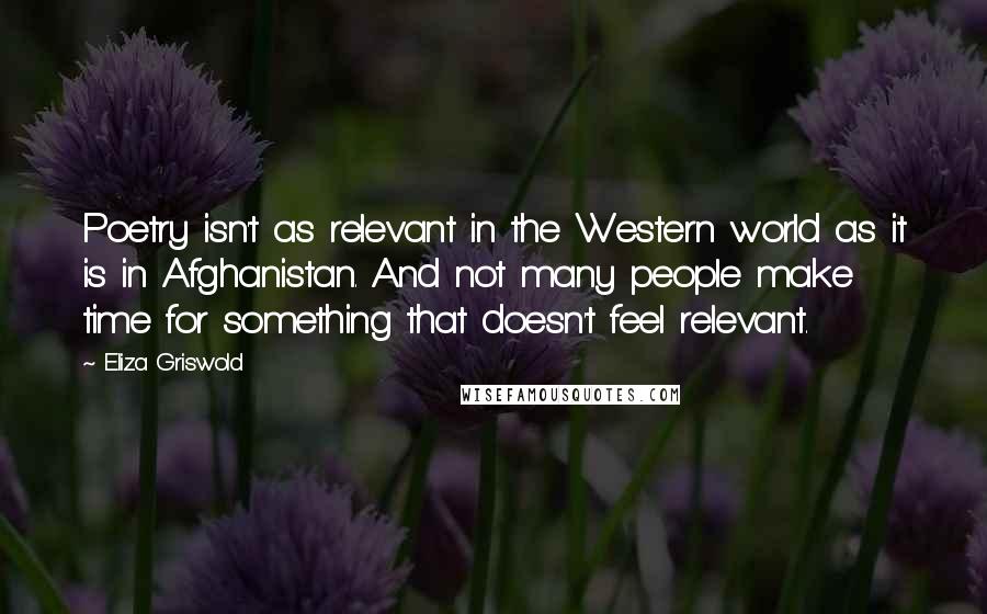 Eliza Griswold Quotes: Poetry isn't as relevant in the Western world as it is in Afghanistan. And not many people make time for something that doesn't feel relevant.