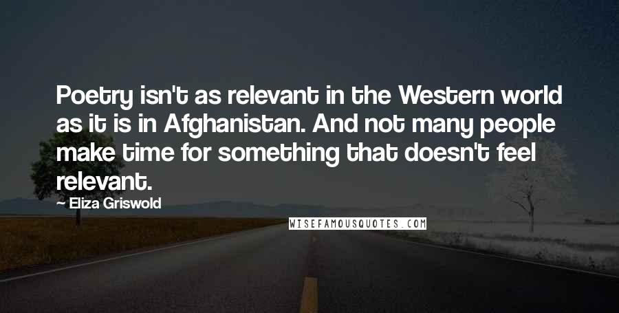 Eliza Griswold Quotes: Poetry isn't as relevant in the Western world as it is in Afghanistan. And not many people make time for something that doesn't feel relevant.