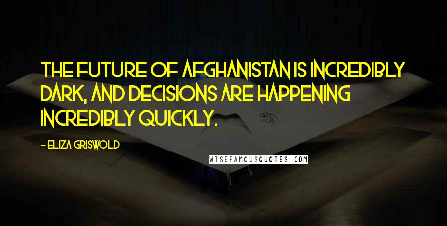 Eliza Griswold Quotes: The future of Afghanistan is incredibly dark, and decisions are happening incredibly quickly.