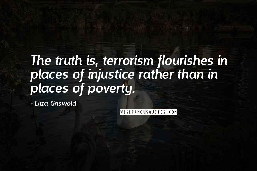Eliza Griswold Quotes: The truth is, terrorism flourishes in places of injustice rather than in places of poverty.
