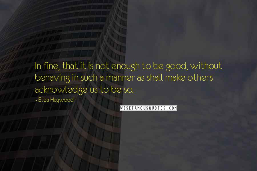 Eliza Haywood Quotes: In fine, that it is not enough to be good, without behaving in such a manner as shall make others acknowledge us to be so.