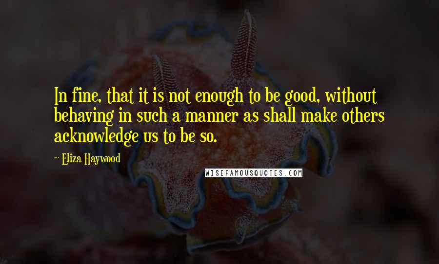 Eliza Haywood Quotes: In fine, that it is not enough to be good, without behaving in such a manner as shall make others acknowledge us to be so.