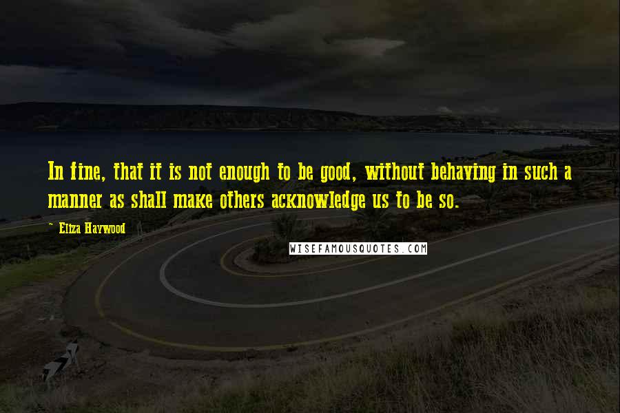 Eliza Haywood Quotes: In fine, that it is not enough to be good, without behaving in such a manner as shall make others acknowledge us to be so.