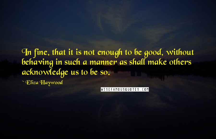 Eliza Haywood Quotes: In fine, that it is not enough to be good, without behaving in such a manner as shall make others acknowledge us to be so.