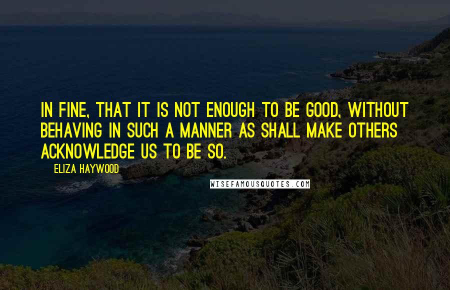 Eliza Haywood Quotes: In fine, that it is not enough to be good, without behaving in such a manner as shall make others acknowledge us to be so.