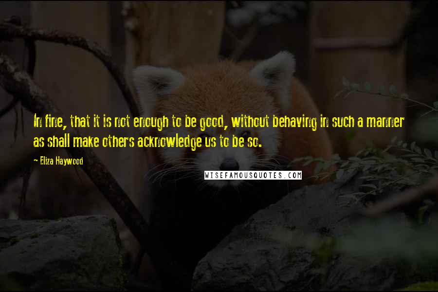 Eliza Haywood Quotes: In fine, that it is not enough to be good, without behaving in such a manner as shall make others acknowledge us to be so.