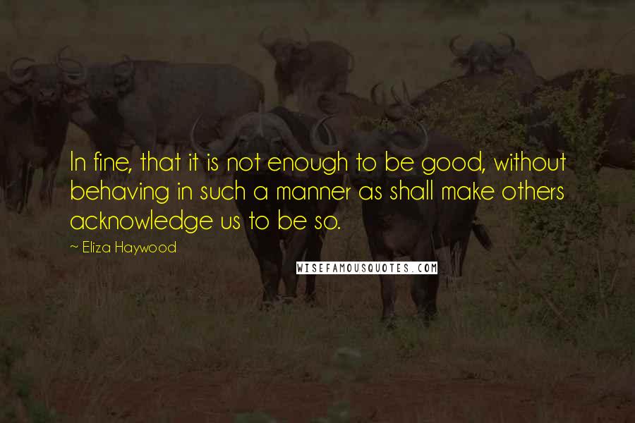 Eliza Haywood Quotes: In fine, that it is not enough to be good, without behaving in such a manner as shall make others acknowledge us to be so.