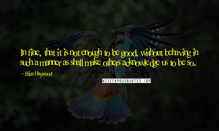 Eliza Haywood Quotes: In fine, that it is not enough to be good, without behaving in such a manner as shall make others acknowledge us to be so.