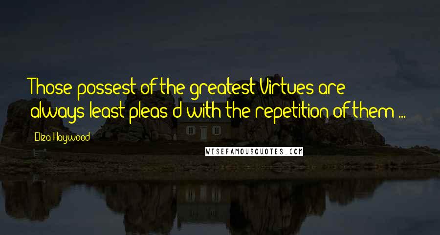 Eliza Haywood Quotes: Those possest of the greatest Virtues are always least pleas'd with the repetition of them ...