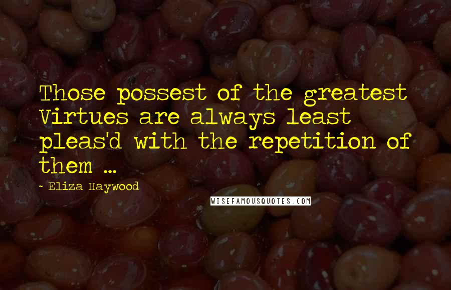 Eliza Haywood Quotes: Those possest of the greatest Virtues are always least pleas'd with the repetition of them ...