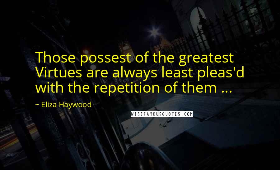 Eliza Haywood Quotes: Those possest of the greatest Virtues are always least pleas'd with the repetition of them ...