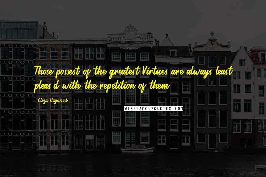 Eliza Haywood Quotes: Those possest of the greatest Virtues are always least pleas'd with the repetition of them ...