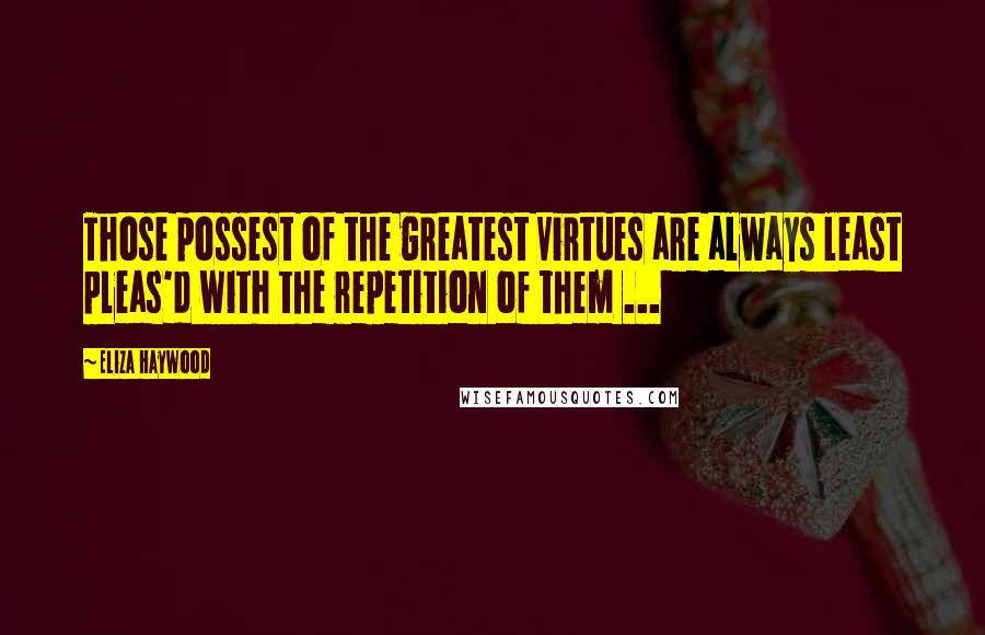 Eliza Haywood Quotes: Those possest of the greatest Virtues are always least pleas'd with the repetition of them ...