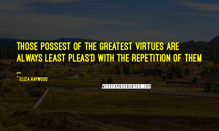 Eliza Haywood Quotes: Those possest of the greatest Virtues are always least pleas'd with the repetition of them ...