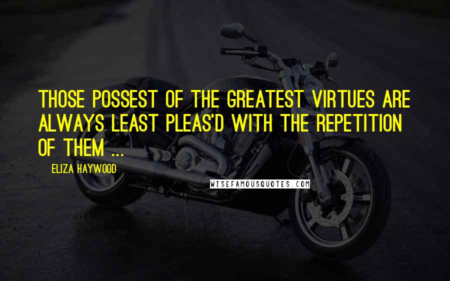 Eliza Haywood Quotes: Those possest of the greatest Virtues are always least pleas'd with the repetition of them ...