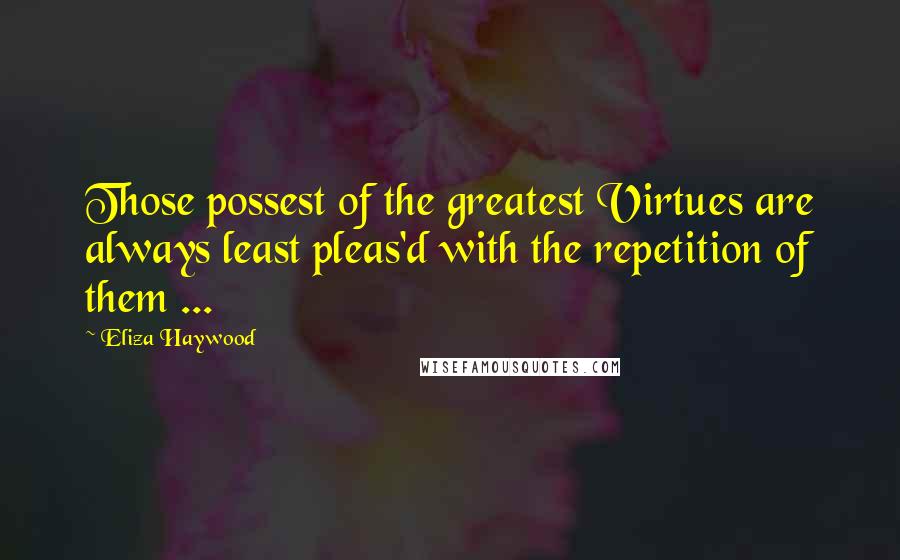 Eliza Haywood Quotes: Those possest of the greatest Virtues are always least pleas'd with the repetition of them ...