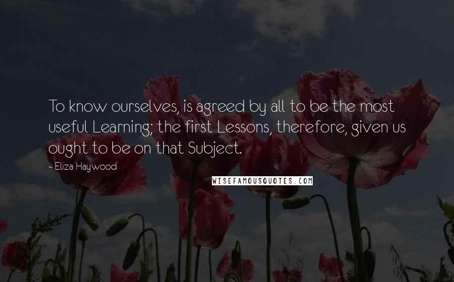 Eliza Haywood Quotes: To know ourselves, is agreed by all to be the most useful Learning; the first Lessons, therefore, given us ought to be on that Subject.