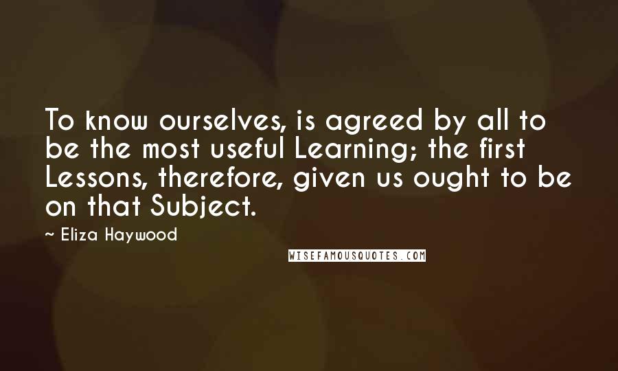 Eliza Haywood Quotes: To know ourselves, is agreed by all to be the most useful Learning; the first Lessons, therefore, given us ought to be on that Subject.