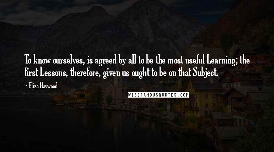 Eliza Haywood Quotes: To know ourselves, is agreed by all to be the most useful Learning; the first Lessons, therefore, given us ought to be on that Subject.