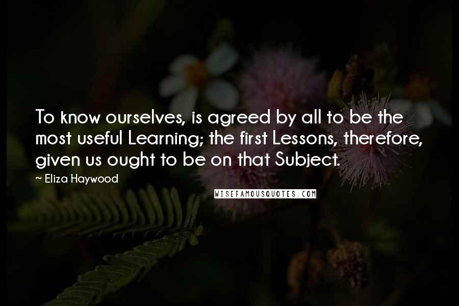 Eliza Haywood Quotes: To know ourselves, is agreed by all to be the most useful Learning; the first Lessons, therefore, given us ought to be on that Subject.