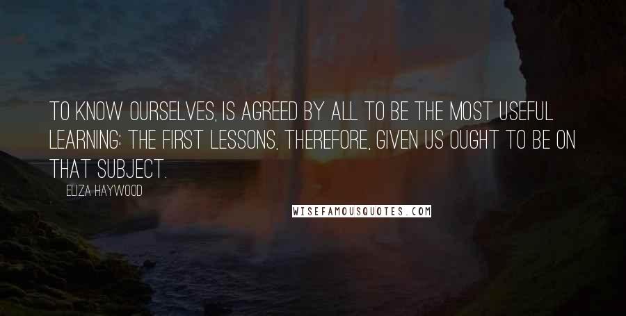 Eliza Haywood Quotes: To know ourselves, is agreed by all to be the most useful Learning; the first Lessons, therefore, given us ought to be on that Subject.