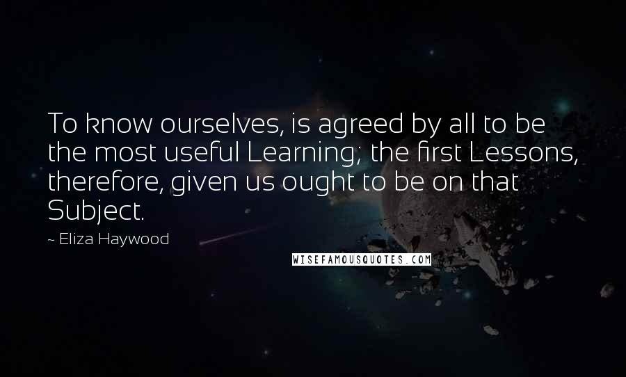 Eliza Haywood Quotes: To know ourselves, is agreed by all to be the most useful Learning; the first Lessons, therefore, given us ought to be on that Subject.