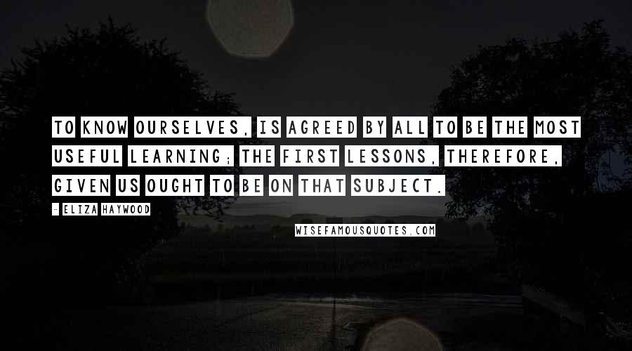 Eliza Haywood Quotes: To know ourselves, is agreed by all to be the most useful Learning; the first Lessons, therefore, given us ought to be on that Subject.