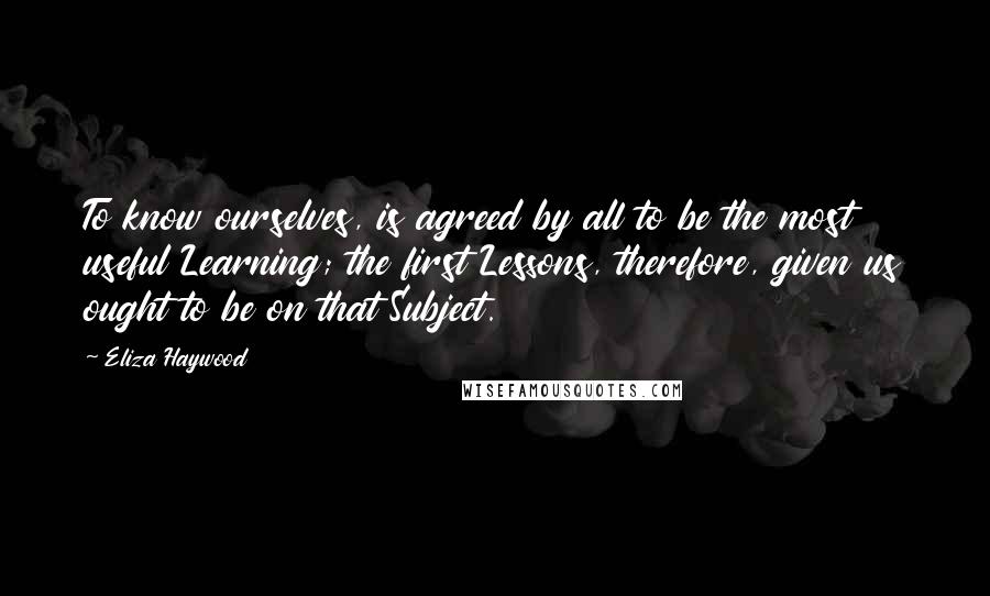 Eliza Haywood Quotes: To know ourselves, is agreed by all to be the most useful Learning; the first Lessons, therefore, given us ought to be on that Subject.